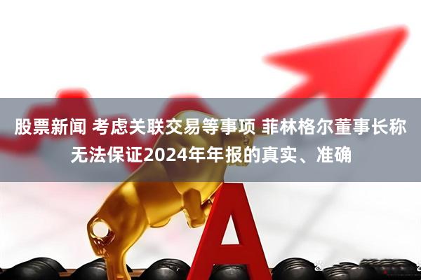 股票新闻 考虑关联交易等事项 菲林格尔董事长称无法保证2024年年报的真实、准确