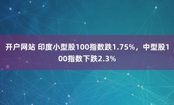 开户网站 印度小型股100指数跌1.75%，中型股100指数下跌2.3%