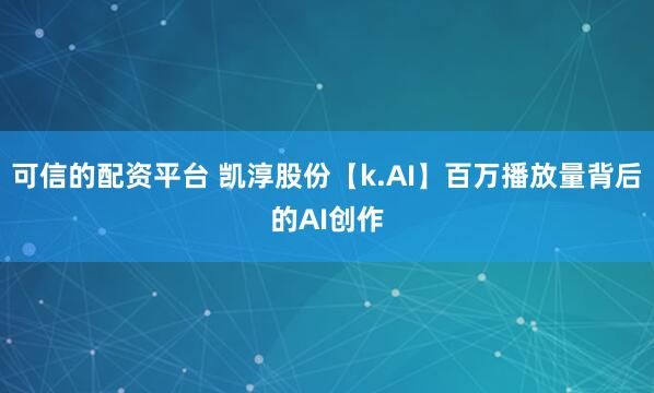 可信的配资平台 凯淳股份【k.AI】百万播放量背后的AI创作