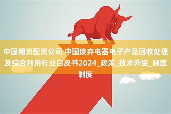 中国期货配资公司 中国废弃电器电子产品回收处理及综合利用行业白皮书2024_政策_技术升级_制度