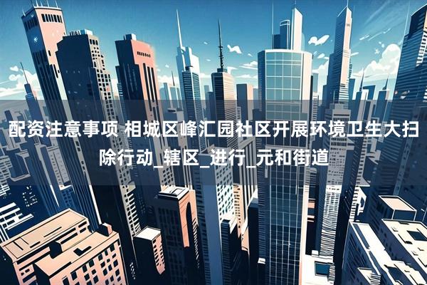 配资注意事项 相城区峰汇园社区开展环境卫生大扫除行动_辖区_进行_元和街道