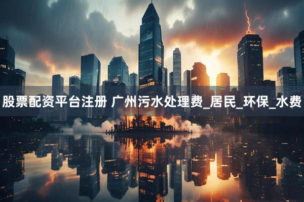 股票配资平台注册 广州污水处理费_居民_环保_水费