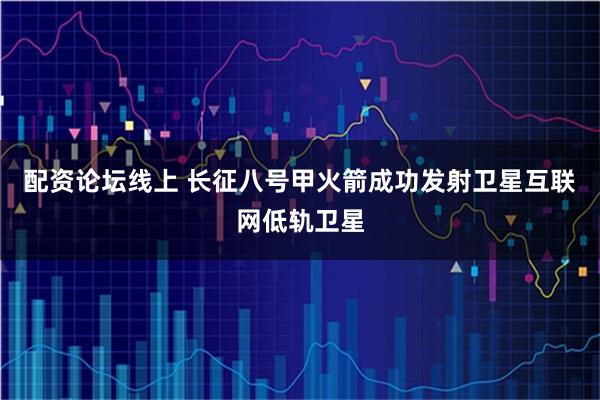配资论坛线上 长征八号甲火箭成功发射卫星互联网低轨卫星