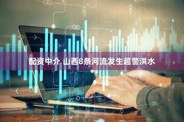 配资中介 山西8条河流发生超警洪水