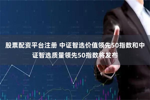 股票配资平台注册 中证智选价值领先50指数和中证智选质量领先50指数将发布