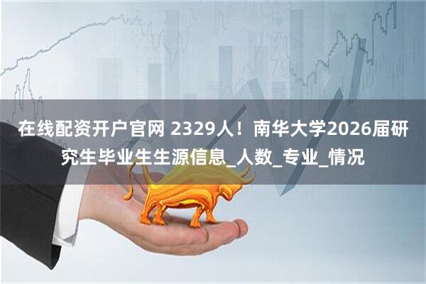 在线配资开户官网 2329人！南华大学2026届研究生毕业生生源信息_人数_专业_情况