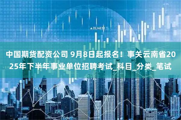中国期货配资公司 9月8日起报名！事关云南省2025年下半年事业单位招聘考试_科目_分类_笔试