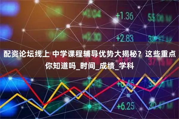 配资论坛线上 中学课程辅导优势大揭秘？这些重点你知道吗_时间_成绩_学科