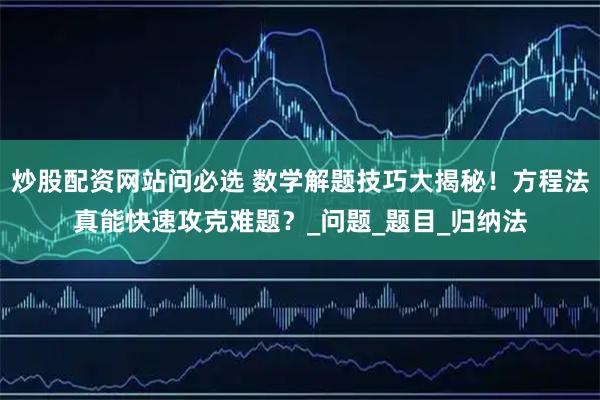 炒股配资网站问必选 数学解题技巧大揭秘！方程法真能快速攻克难题？_问题_题目_归纳法