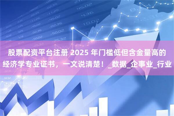 股票配资平台注册 2025 年门槛低但含金量高的经济学专业证书，一文说清楚！_数据_企事业_行业