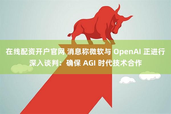 在线配资开户官网 消息称微软与 OpenAI 正进行深入谈判：确保 AGI 时代技术合作
