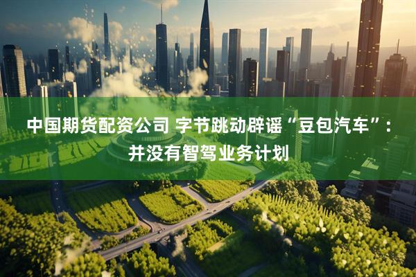 中国期货配资公司 字节跳动辟谣“豆包汽车”：并没有智驾业务计划