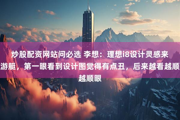 炒股配资网站问必选 李想：理想i8设计灵感来自游艇，第一眼看到设计图觉得有点丑，后来越看越顺眼