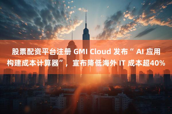 股票配资平台注册 GMI Cloud 发布“ AI 应用构建成本计算器”，宣布降低海外 IT 成本超40%