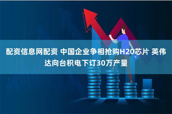 配资信息网配资 中国企业争相抢购H20芯片 英伟达向台积电下订30万产量