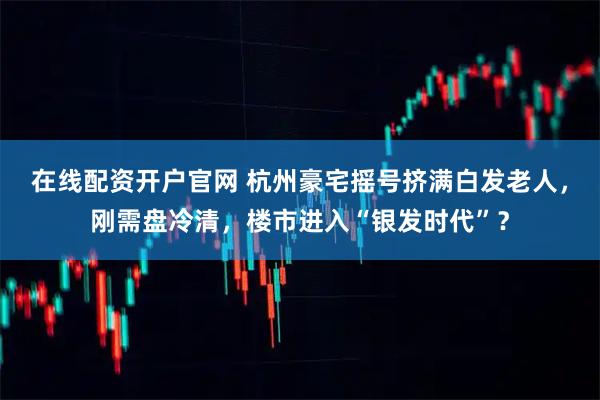 在线配资开户官网 杭州豪宅摇号挤满白发老人，刚需盘冷清，楼市进入“银发时代”？