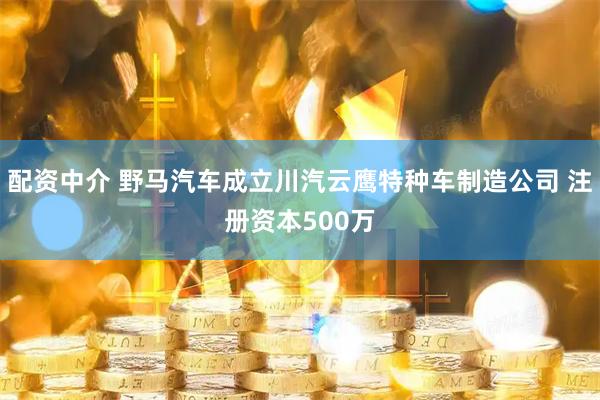 配资中介 野马汽车成立川汽云鹰特种车制造公司 注册资本500万