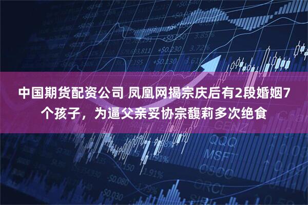 中国期货配资公司 凤凰网揭宗庆后有2段婚姻7个孩子，为逼父亲妥协宗馥莉多次绝食