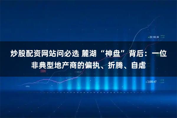 炒股配资网站问必选 麓湖 “神盘” 背后：一位非典型地产商的偏执、折腾、自虐