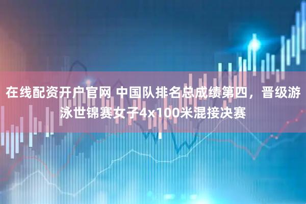 在线配资开户官网 中国队排名总成绩第四，晋级游泳世锦赛女子4x100米混接决赛
