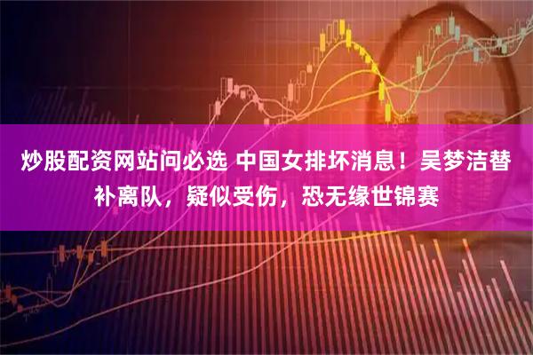 炒股配资网站问必选 中国女排坏消息！吴梦洁替补离队，疑似受伤，恐无缘世锦赛