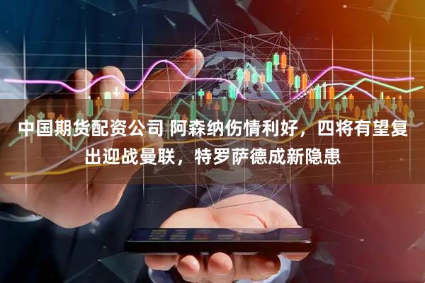 中国期货配资公司 阿森纳伤情利好，四将有望复出迎战曼联，特罗萨德成新隐患