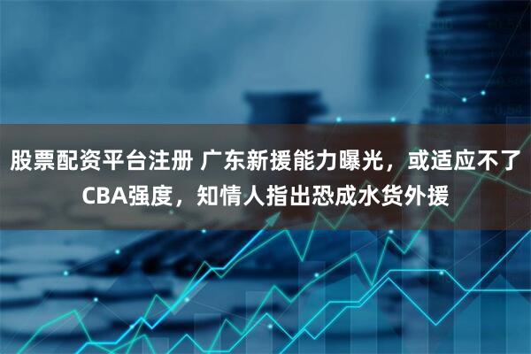 股票配资平台注册 广东新援能力曝光，或适应不了CBA强度，知情人指出恐成水货外援