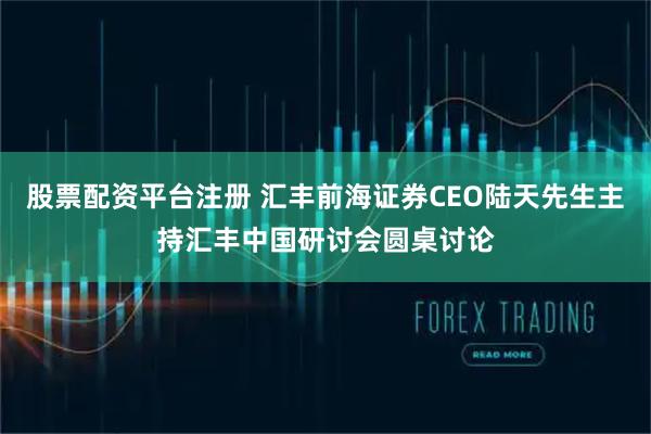 股票配资平台注册 汇丰前海证券CEO陆天先生主持汇丰中国研讨会圆桌讨论