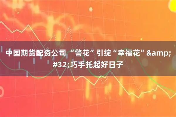 中国期货配资公司 “警花”引绽“幸福花”&#32;巧手托起好日子